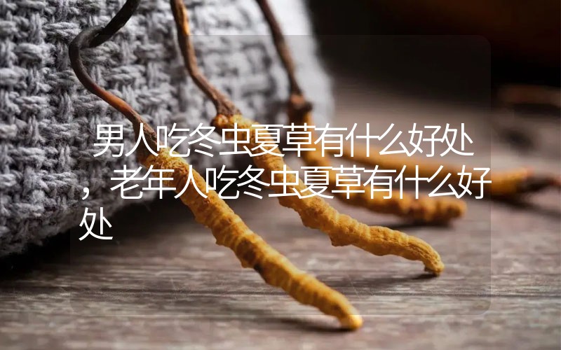 男人吃冬蟲夏草有什么好處，老年人吃冬蟲夏草有什么好處